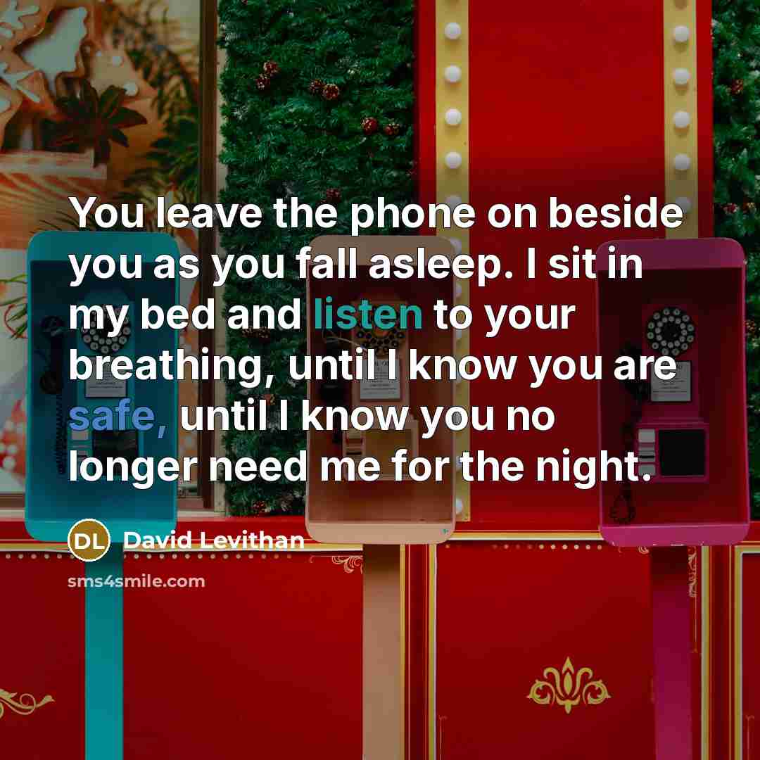 “You leave the phone on beside you as you fall asleep. I sit in my bed and listen to your breathing, until I know you are safe, until I know you no longer need me for the night.” quote by David Levithan
