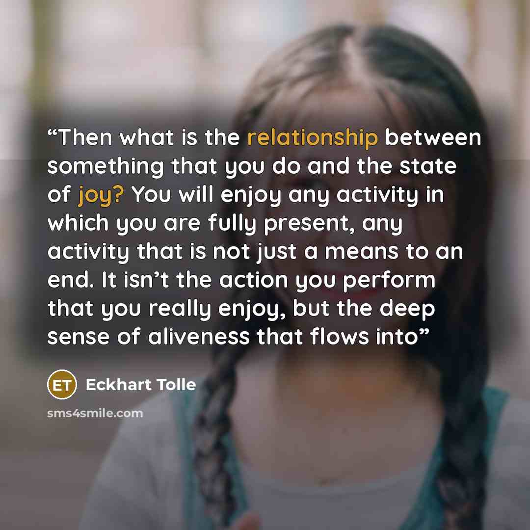 “Then what is the relationship between something that you do and the state of joy? You will enjoy any activity in which you are fully present, any activity that is not just a means to an end. It isn’t the action you perform that you really enjoy, but the deep sense of aliveness that flows into” quote by Eckhart Tolle