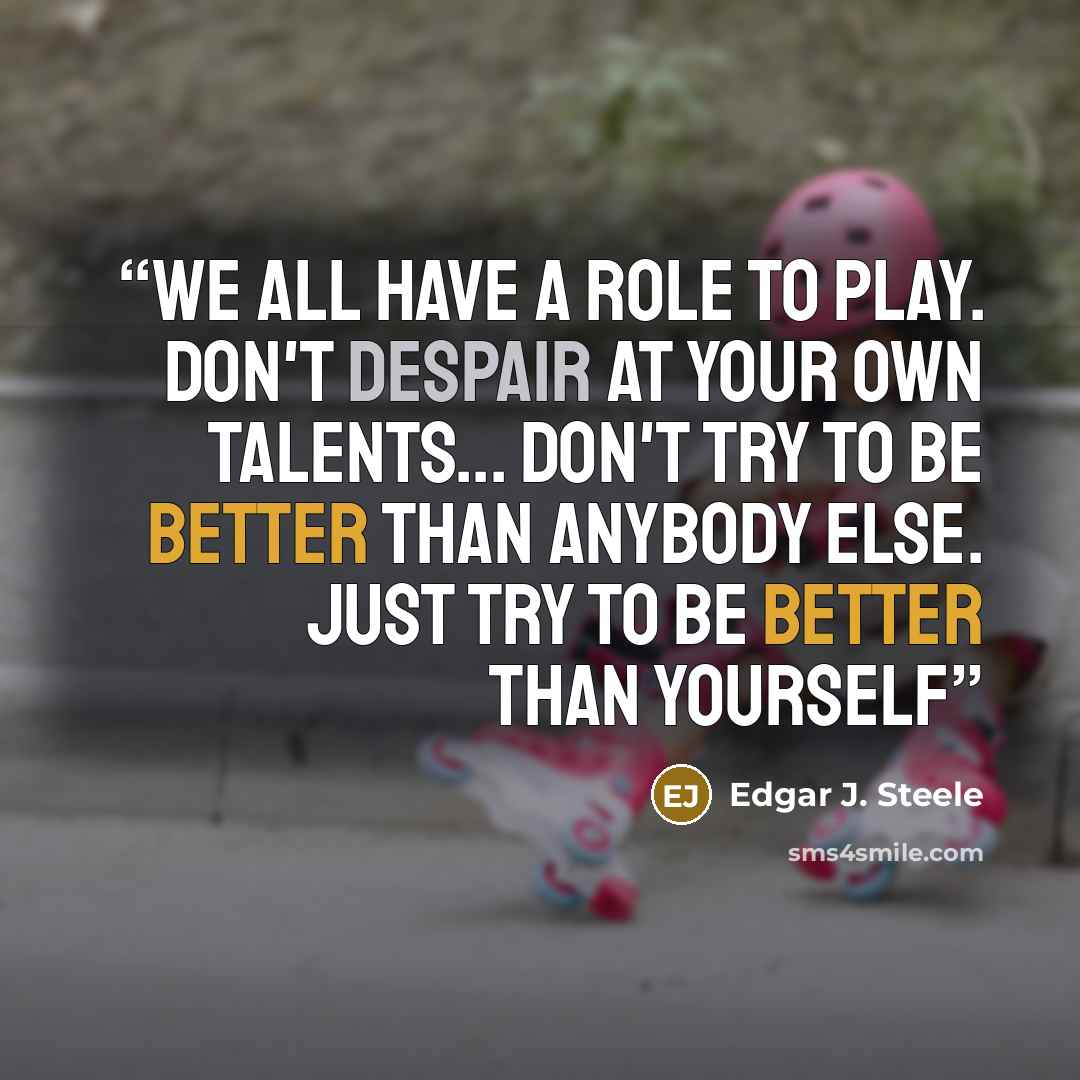 “We all have a role to play. Don't despair at your own talents... Don't try to be better than anybody else. Just try to be better than yourself” quote by Edgar J. Steele