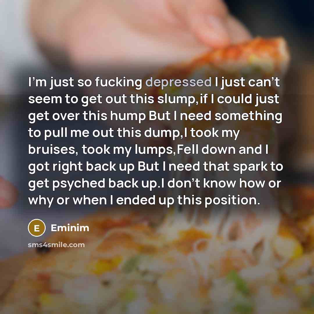 “I'm just so fucking depressed I just can't seem to get out this slump,if I could just get over this hump But I need something to pull me out this dump,I took my bruises, took my lumps,Fell down and I got right back up But I need that spark to get psyched back up.I don't know how or why or when I…” quote by Eminim
