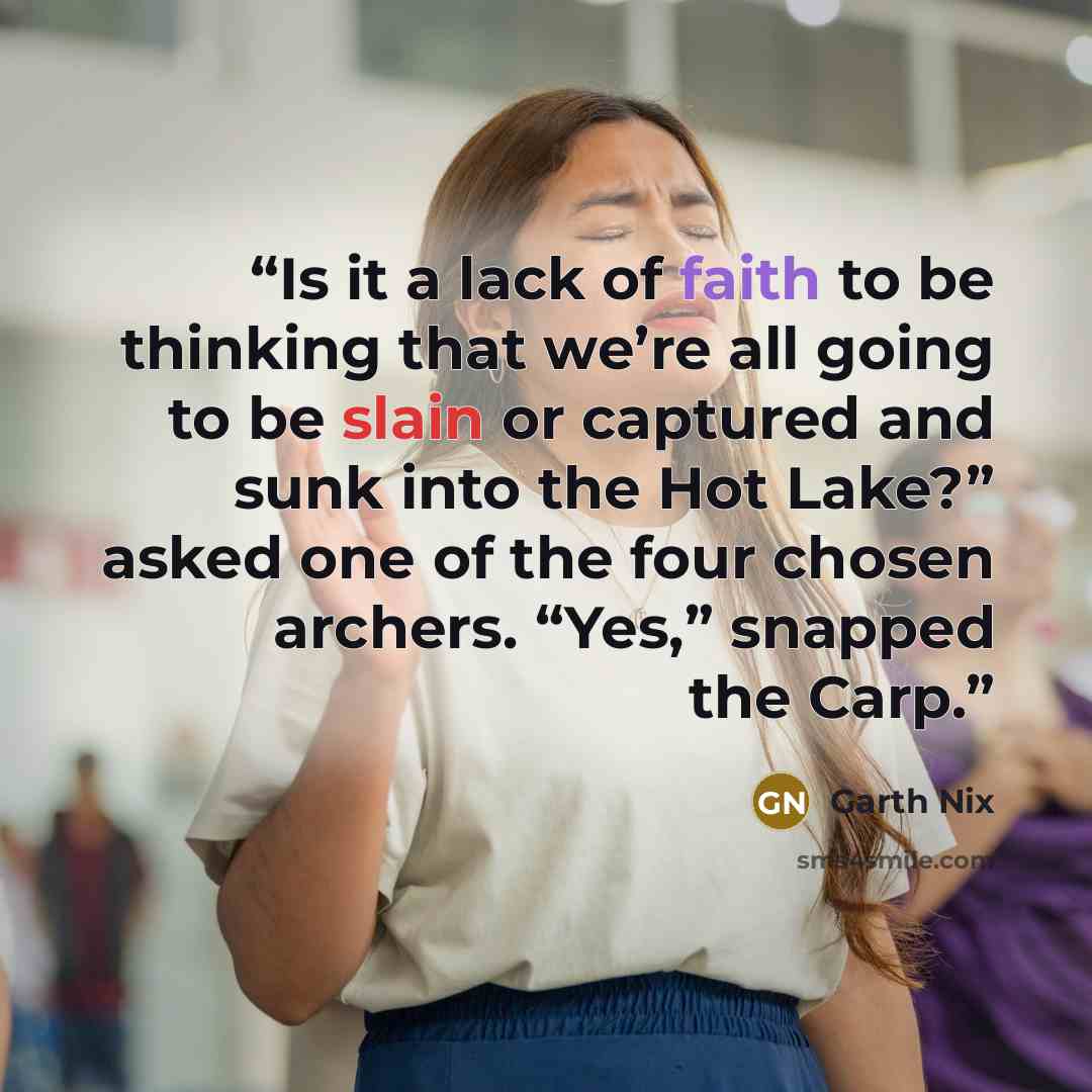 “Is it a lack of faith to be thinking that we’re all going to be slain or captured and sunk into the Hot Lake?” asked one of the four chosen archers. “Yes,” snapped the Carp.” quote by Garth Nix