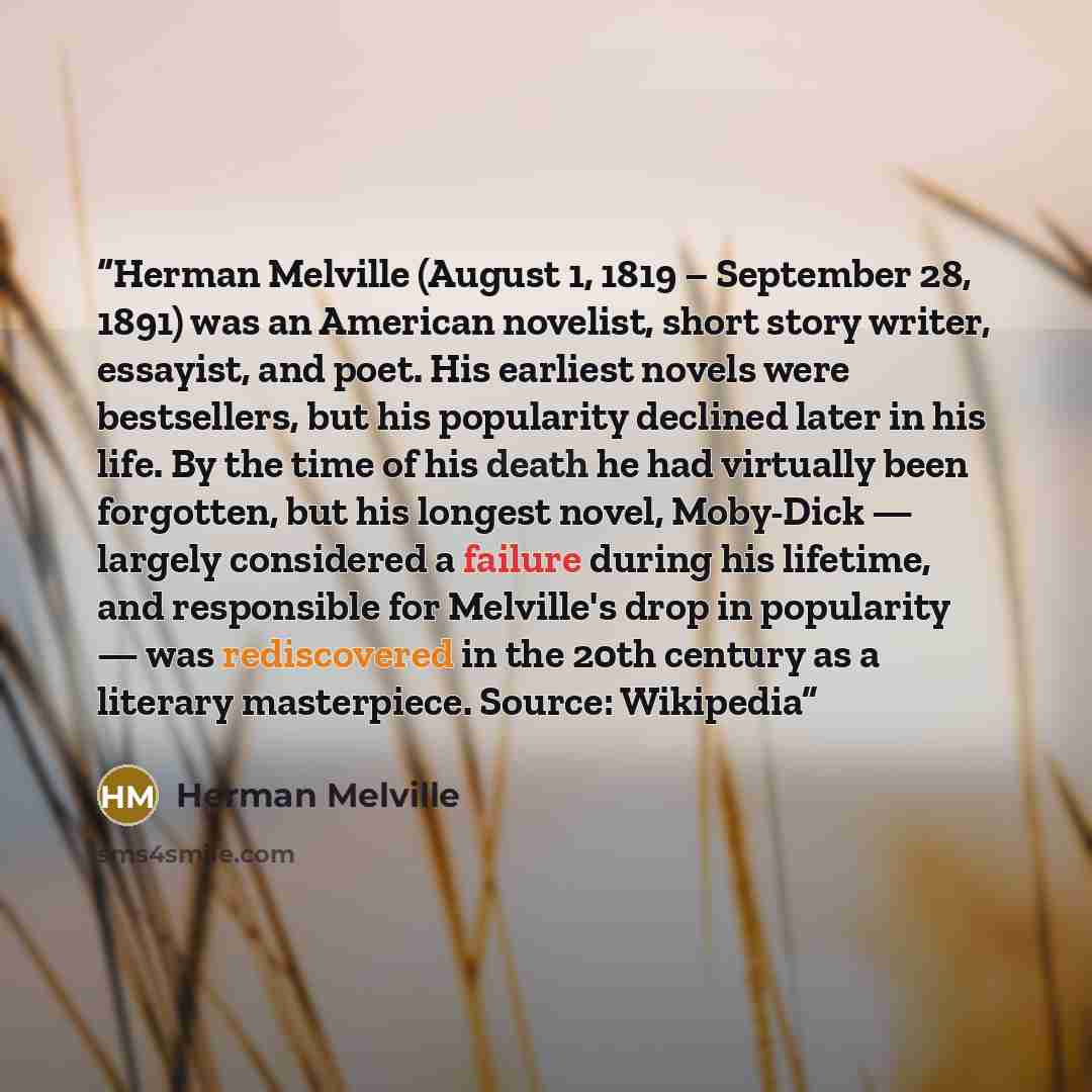 “Herman Melville (August 1, 1819 – September 28, 1891) was an American novelist, short story writer, essayist, and poet. His earliest novels were bestsellers, but his popularity declined later in his life. By the time of his death he had virtually been forgotten, but his longest novel, Moby-Dick…” quote by Herman Melville