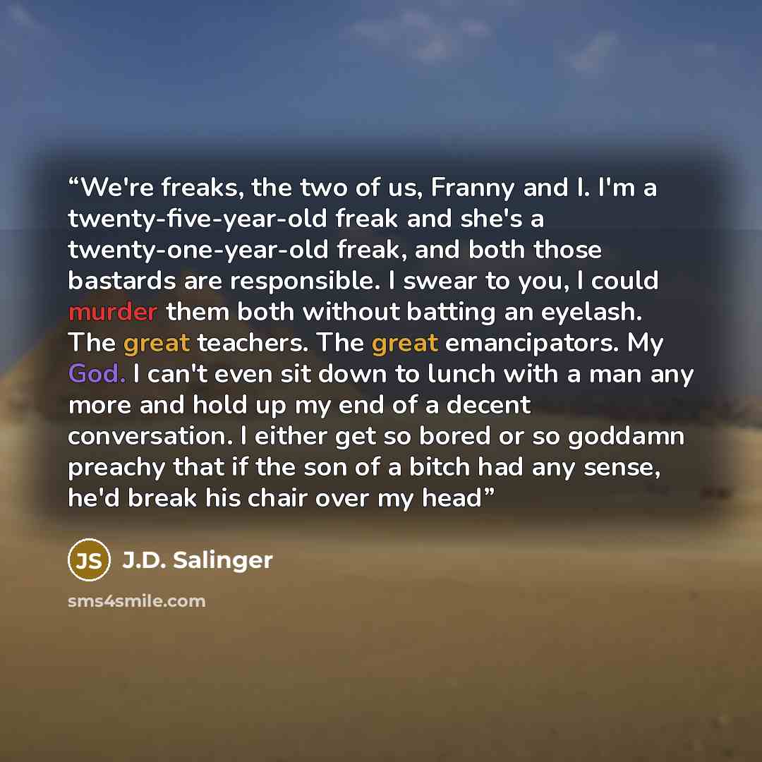 “We're freaks, the two of us, Franny and I. I'm a twenty-five-year-old freak and she's a twenty-one-year-old freak, and both those bastards are responsible. I swear to you, I could murder them both without batting an eyelash. The great teachers. The great emancipators. My God. I can't even sit down…” quote by J.D. Salinger