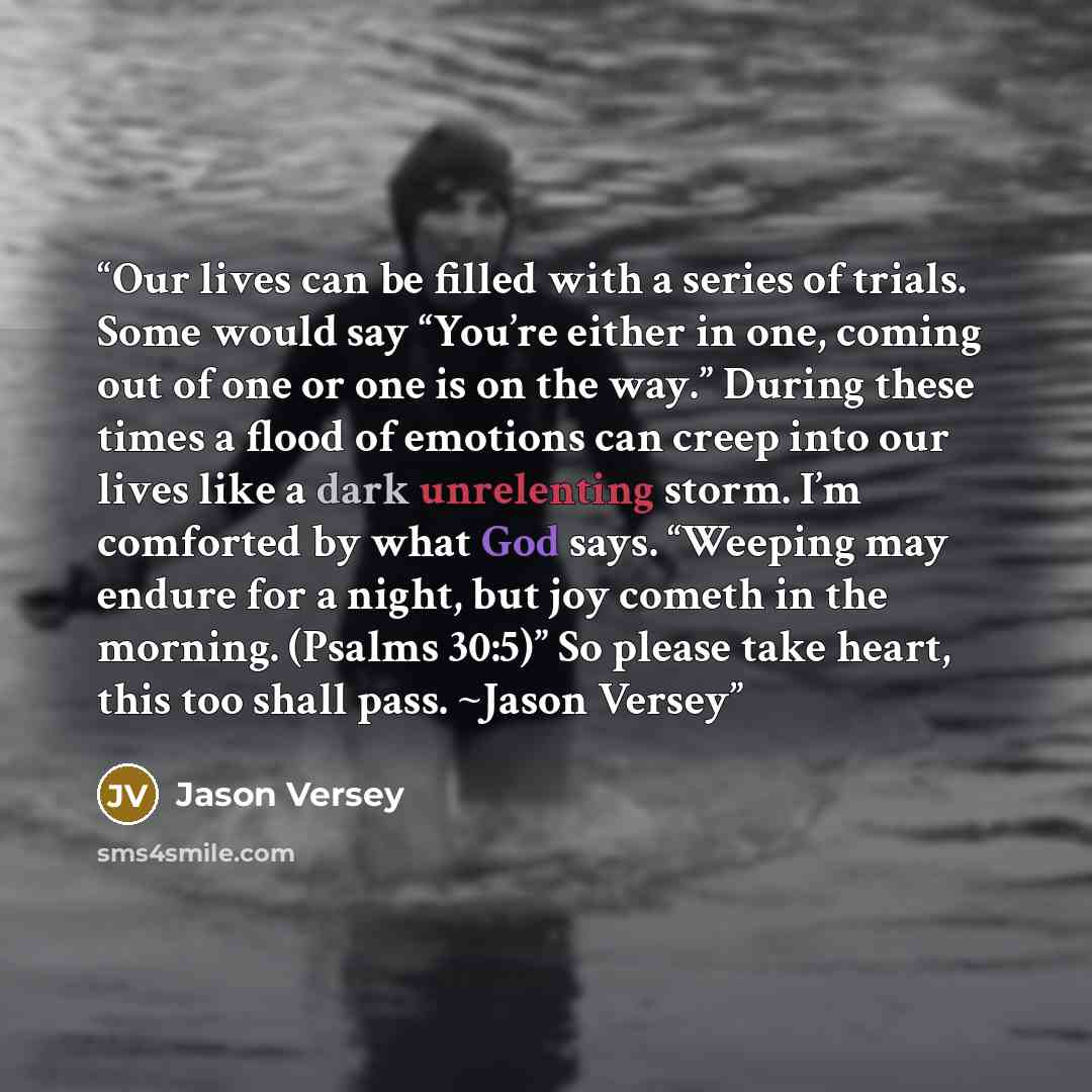 “Our lives can be filled with a series of trials. Some would say “You’re either in one, coming out of one or one is on the way.” During these times a flood of emotions can creep into our lives like a dark unrelenting storm. I’m comforted by what God says. “Weeping may endure for a night, but joy…” quote by Jason Versey