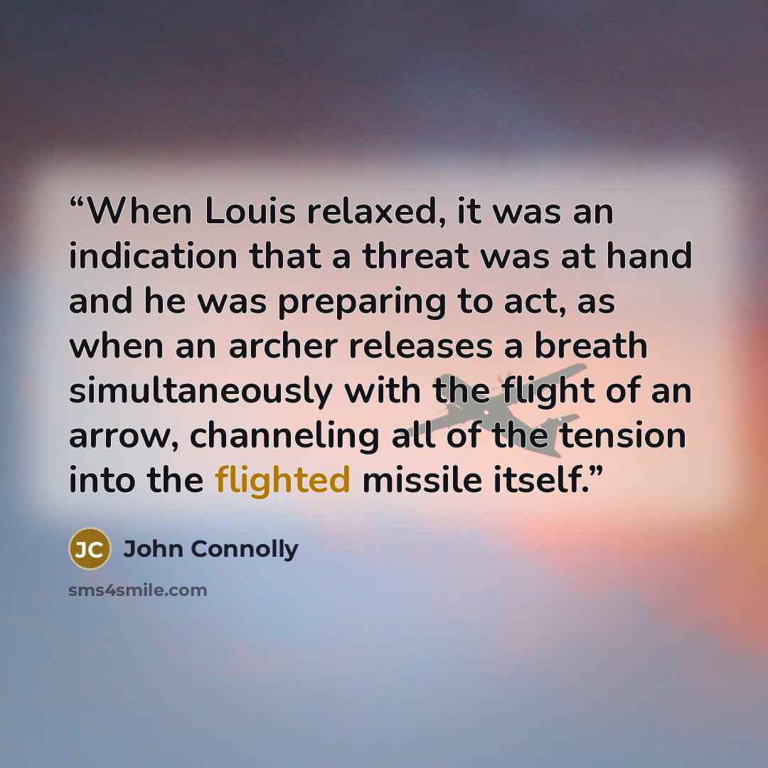 “When Louis relaxed, it was an indication that a threat was at hand and he was preparing to act, as when an archer releases a breath simultaneously with the flight of an arrow, channeling all of the tension into the flighted missile itself.” quote by John Connolly