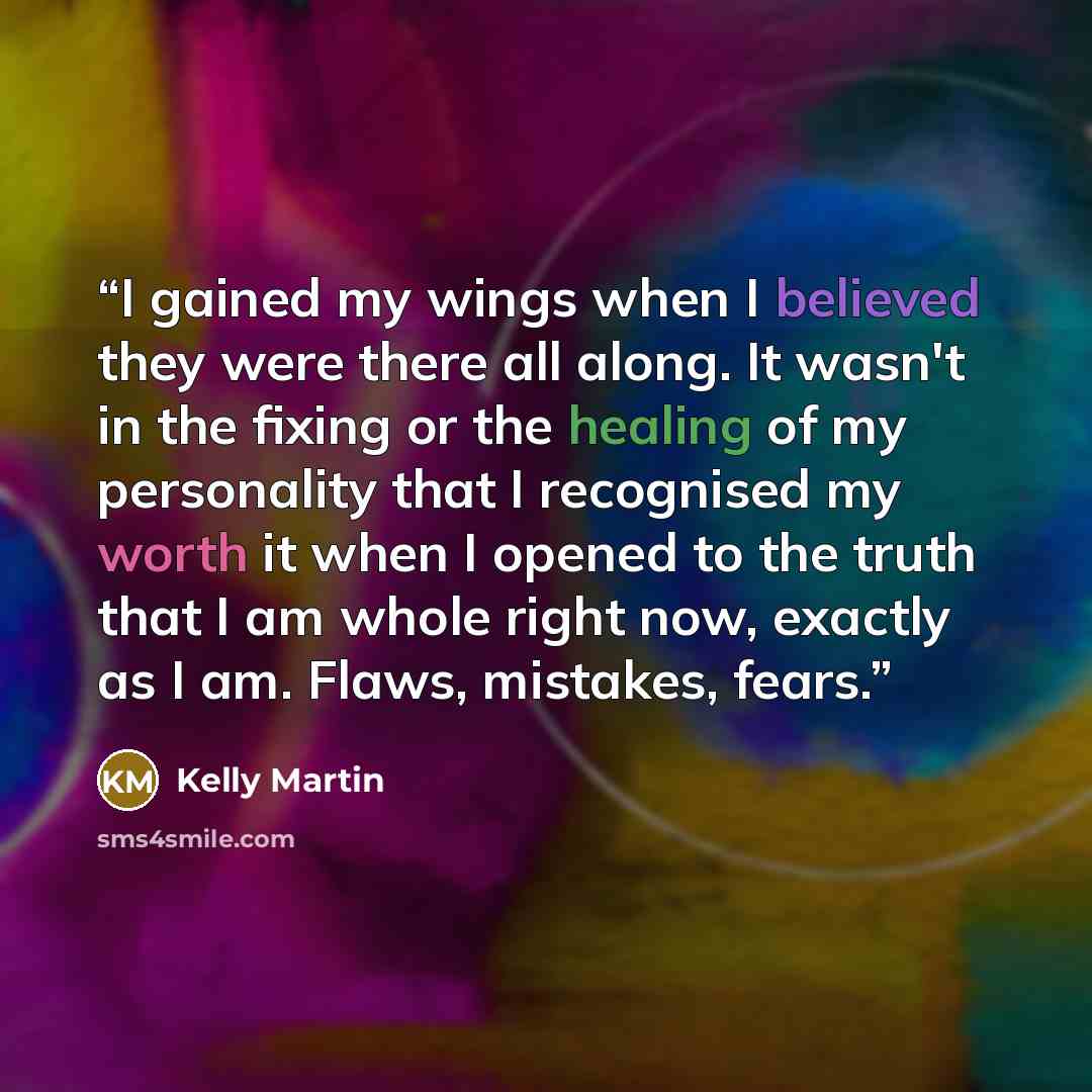 “I gained my wings when I believed they were there all along. It wasn't in the fixing or the healing of my personality that I recognised my worth it when I opened to the truth that I am whole right now, exactly as I am. Flaws, mistakes, fears.” quote by Kelly Martin