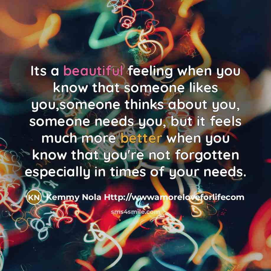 “Its a beautiful feeling when you know that someone likes you,someone thinks about you, someone needs you, but it feels much more better when you know that you're not forgotten especially in times of your needs.” quote by Kemmy Nola Http://wwwamoreloveforlifecom