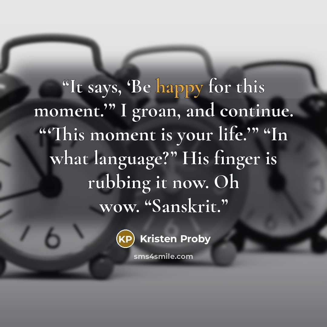 “It says, ‘Be happy for this moment.’” I groan, and continue. “‘This moment is your life.’” “In what language?” His finger is rubbing it now. Oh wow. “Sanskrit.” quote by Kristen Proby