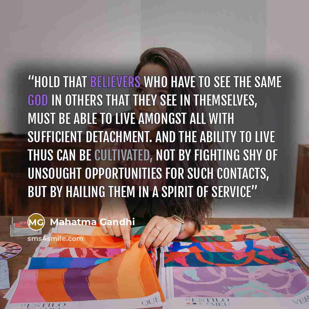 “hold that believers who have to see the same God in others that they see in themselves, must be able to live amongst all with sufficient detachment. And the ability to live thus can be cultivated, not by fighting shy of unsought opportunities for such contacts, but by hailing them in a spirit of…” quote by Mahatma Gandhi