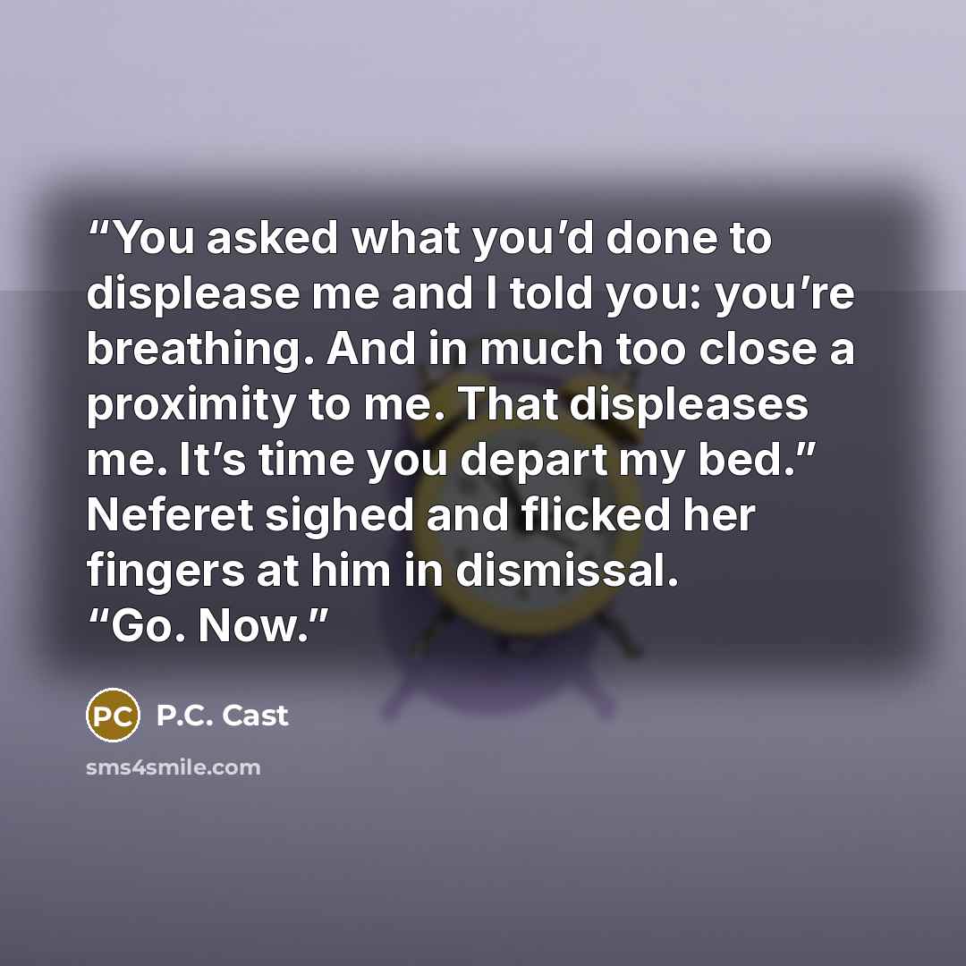 “You asked what you’d done to displease me and I told you: you’re breathing. And in much too close a proximity to me. That displeases me. It’s time you depart my bed.” Neferet sighed and flicked her fingers at him in dismissal. “Go. Now.” quote by P.C. Cast