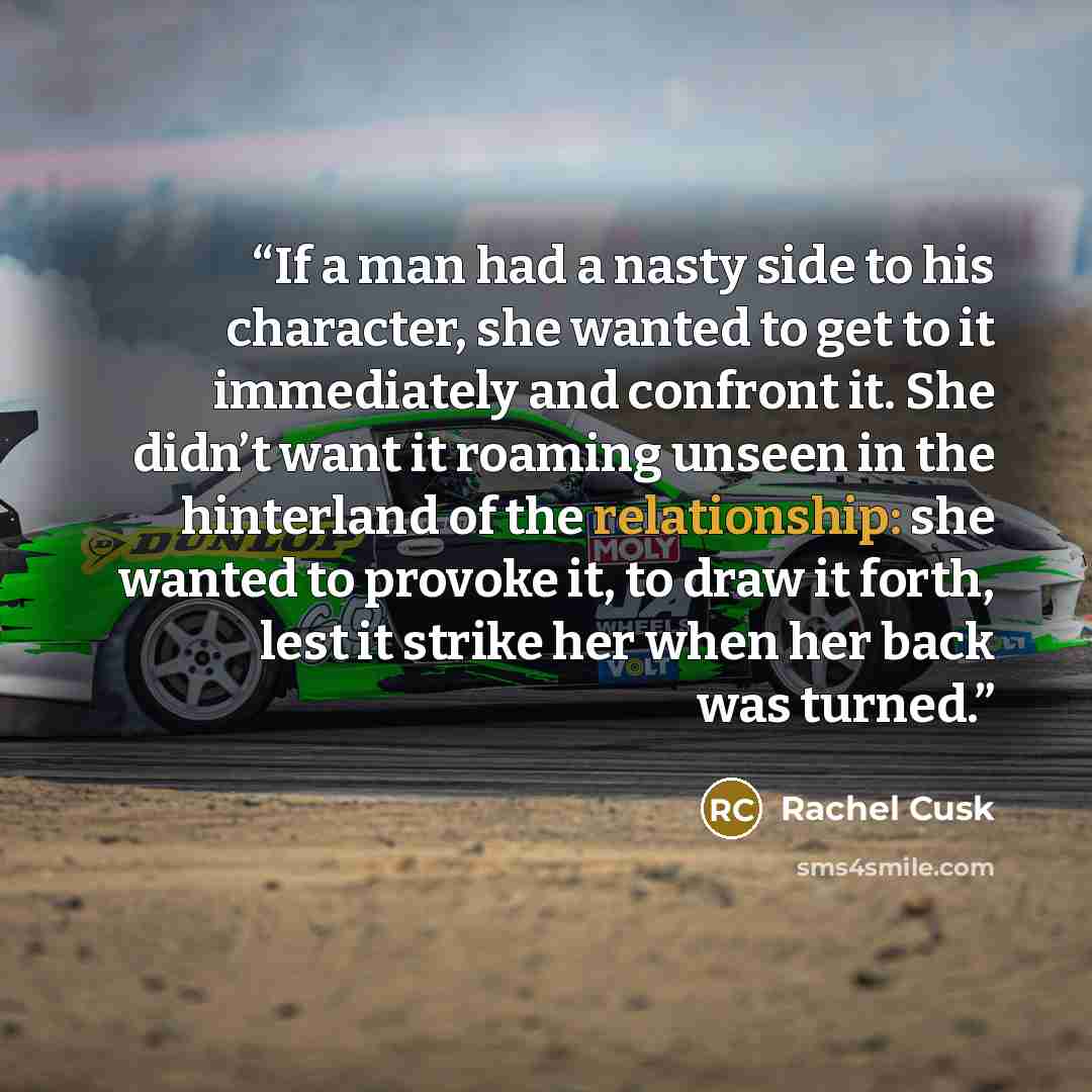 “If a man had a nasty side to his character, she wanted to get to it immediately and confront it. She didn’t want it roaming unseen in the hinterland of the relationship: she wanted to provoke it, to draw it forth, lest it strike her when her back was turned.” quote by Rachel Cusk