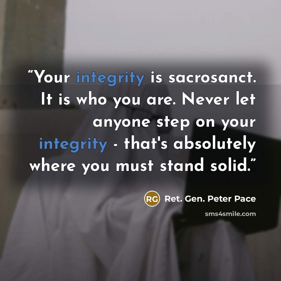 “Your integrity is sacrosanct. It is who you are. Never let anyone step on your integrity - that's absolutely where you must stand solid.” quote by Ret. Gen. Peter Pace