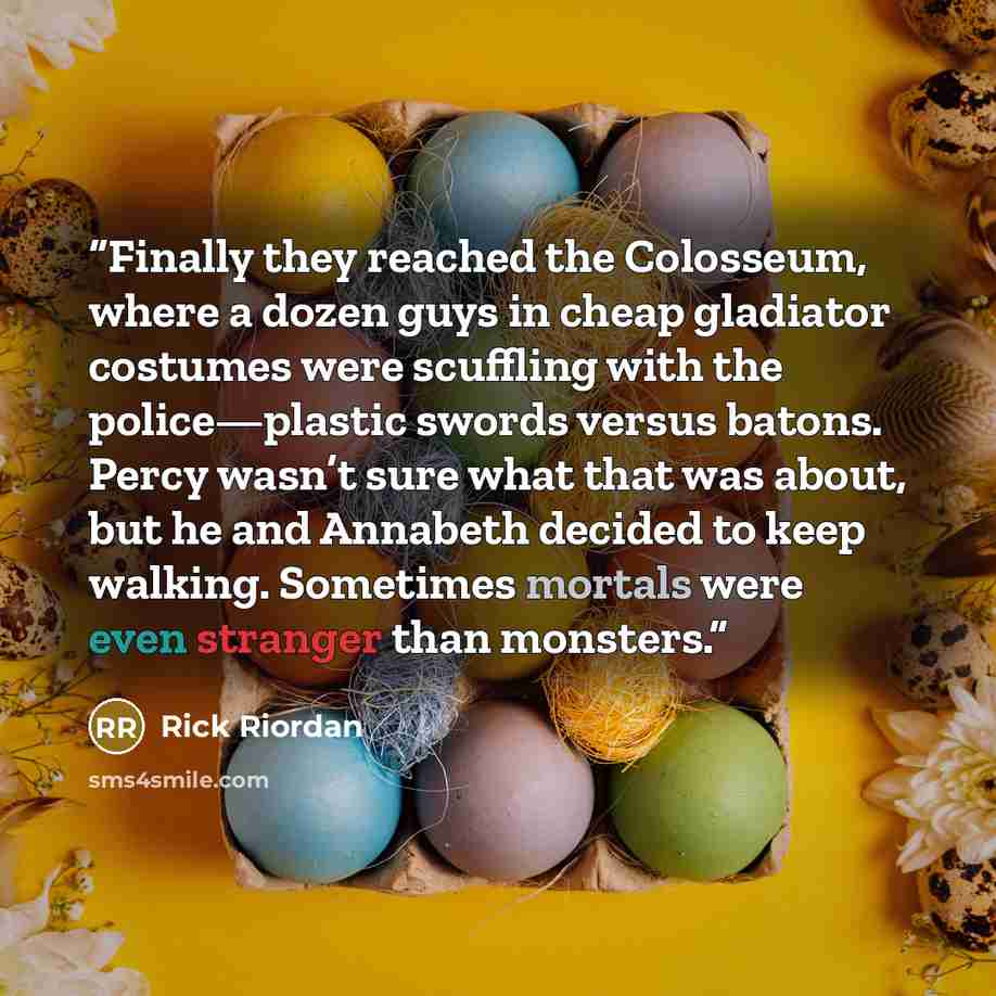 “Finally they reached the Colosseum, where a dozen guys in cheap gladiator costumes were scuffling with the police—plastic swords versus batons. Percy wasn’t sure what that was about, but he and Annabeth decided to keep walking. Sometimes mortals were even stranger than monsters.” quote by Rick Riordan
