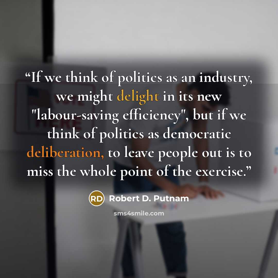 “If we think of politics as an industry, we might delight in its new "labour-saving efficiency", but if we think of politics as democratic deliberation, to leave people out is to miss the whole point of the exercise.” quote by Robert D. Putnam