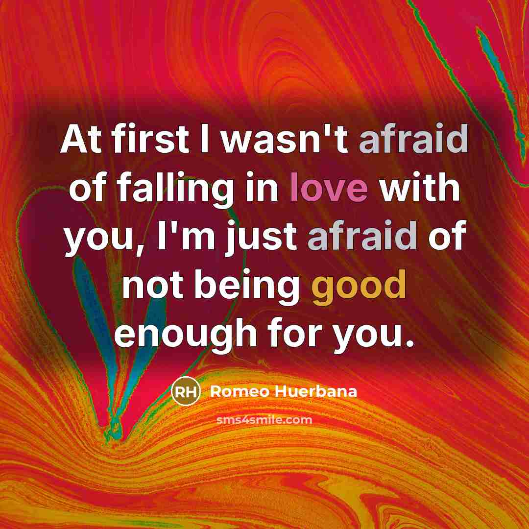 “At first I wasn't afraid of falling in love with you, I'm just afraid of not being good enough for you.” quote by Romeo Huerbana