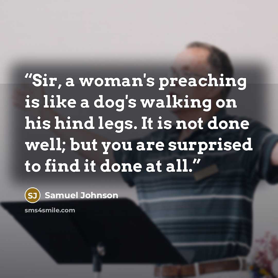 “Sir, a woman's preaching is like a dog's walking on his hind legs. It is not done well; but you are surprised to find it done at all.” quote by Samuel Johnson