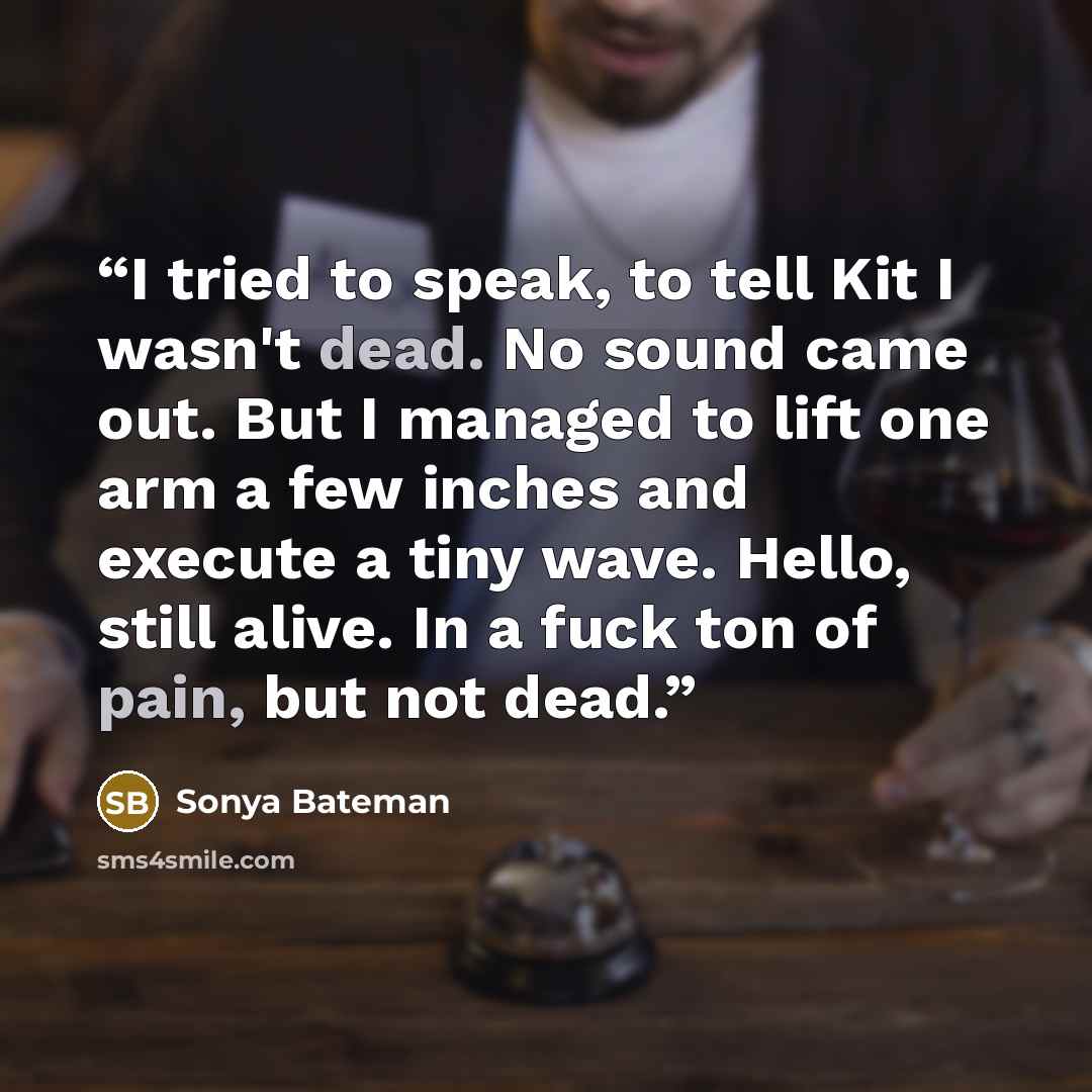 “I tried to speak, to tell Kit I wasn't dead. No sound came out. But I managed to lift one arm a few inches and execute a tiny wave. Hello, still alive. In a fuck ton of pain, but not dead.” quote by Sonya Bateman
