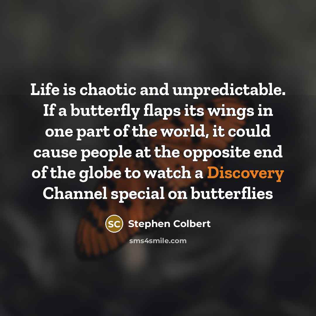 “Life is chaotic and unpredictable. If a butterfly flaps its wings in one part of the world, it could cause people at the opposite end of the globe to watch a Discovery Channel special on butterflies” quote by Stephen Colbert