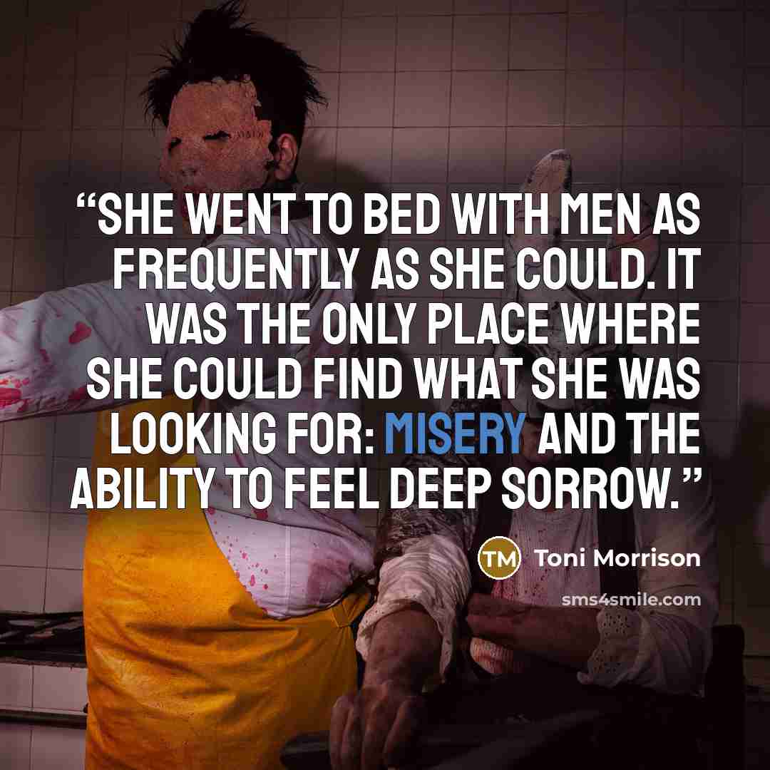 “She went to bed with men as frequently as she could. It was the only place where she could find what she was looking for: misery and the ability to feel deep sorrow.” quote by Toni Morrison