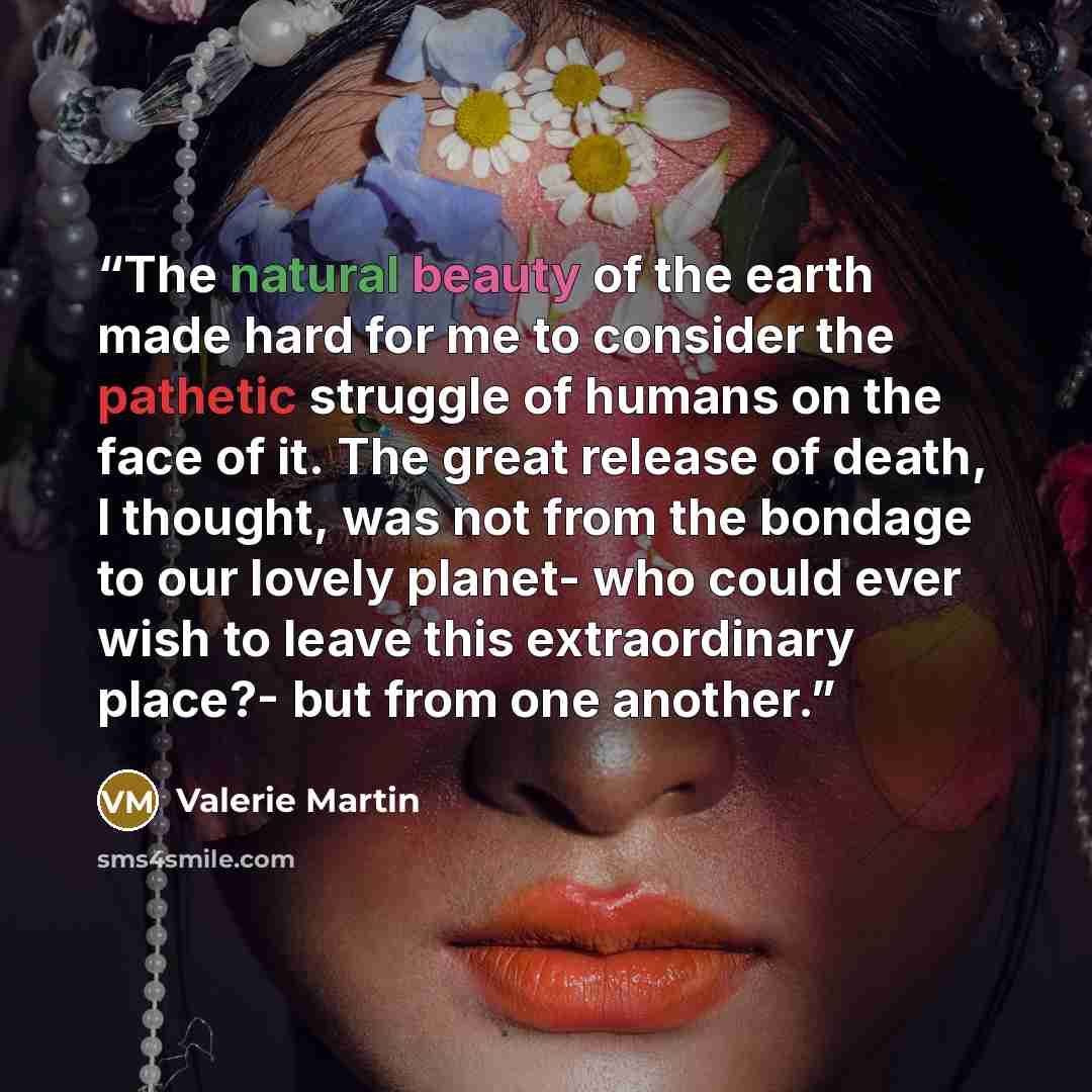 “The natural beauty of the earth made hard for me to consider the pathetic struggle of humans on the face of it. The great release of death, I thought, was not from the bondage to our lovely planet- who could ever wish to leave this extraordinary place?- but from one another.” quote by Valerie Martin