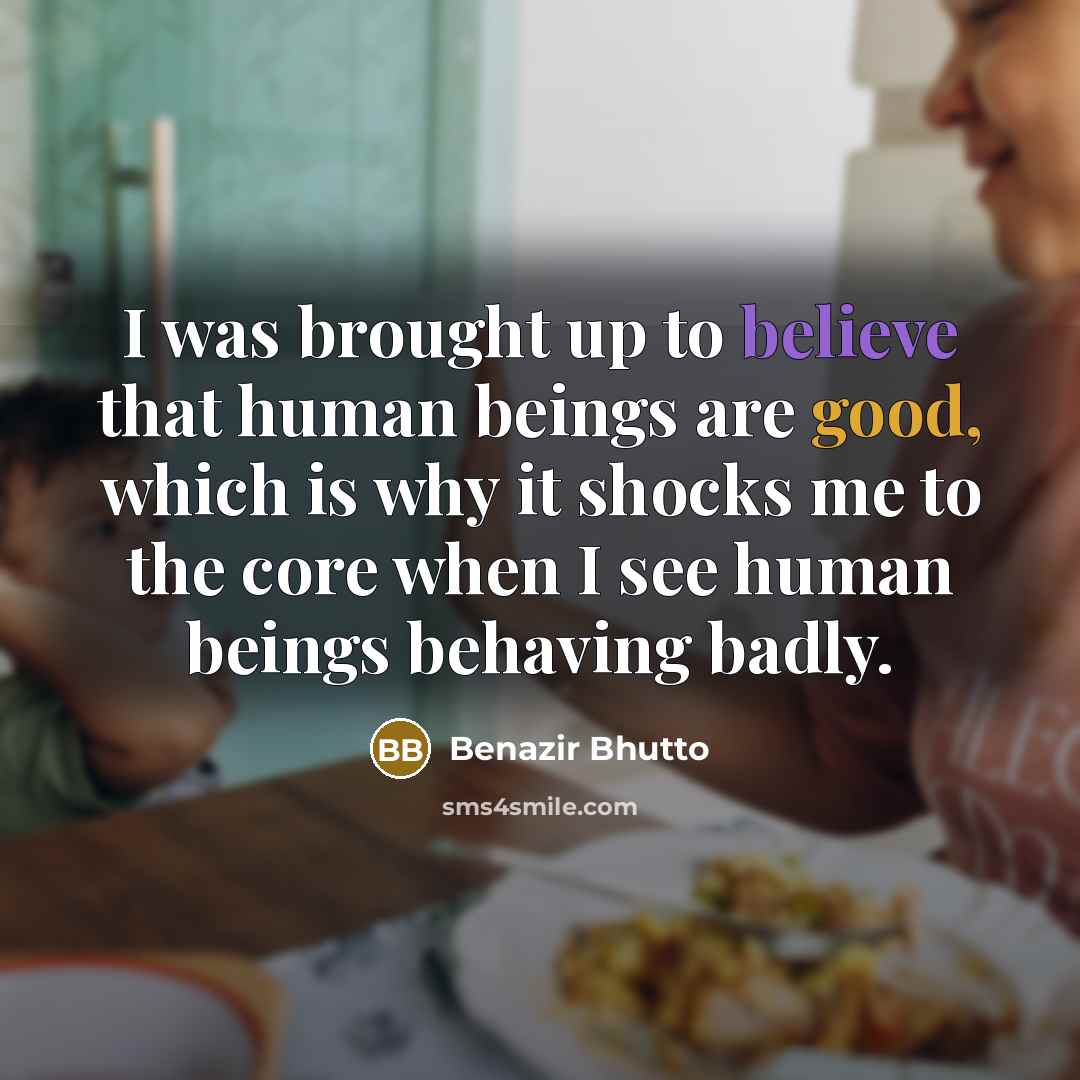 “I was brought up to believe that human beings are good, which is why it shocks me to the core when I see human beings behaving badly.” quote by Benazir Bhutto