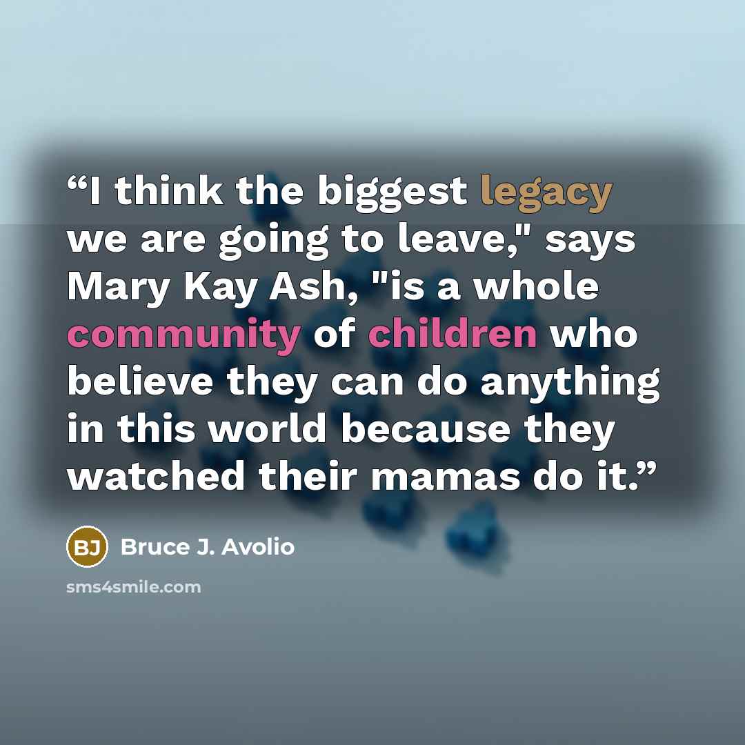“I think the biggest legacy we are going to leave," says Mary Kay Ash, "is a whole community of children who believe they can do anything in this world because they watched their mamas do it.” quote by Bruce J. Avolio