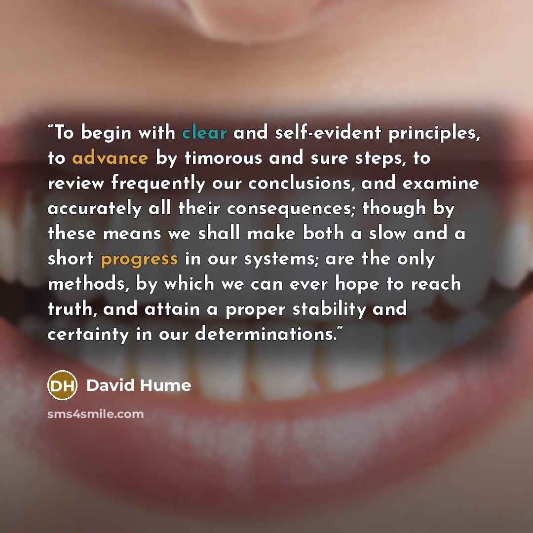 “To begin with clear and self-evident principles, to advance by timorous and sure steps, to review frequently our conclusions, and examine accurately all their consequences; though by these means we shall make both a slow and a short progress in our systems; are the only methods, by which we can…” quote by David Hume