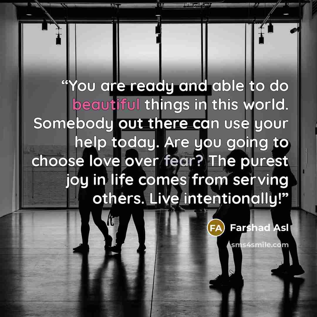 “You are ready and able to do beautiful things in this world. Somebody out there can use your help today. Are you going to choose love over fear? The purest joy in life comes from serving others. Live intentionally!” quote by Farshad Asl