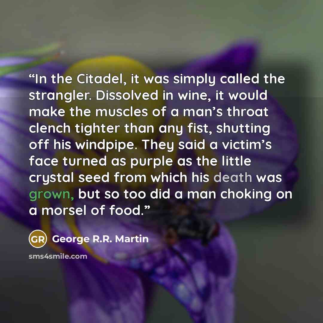 “In the Citadel, it was simply called the strangler. Dissolved in wine, it would make the muscles of a man’s throat clench tighter than any fist, shutting off his windpipe. They said a victim’s face turned as purple as the little crystal seed from which his death was grown, but so too did a man…” quote by George R.R. Martin