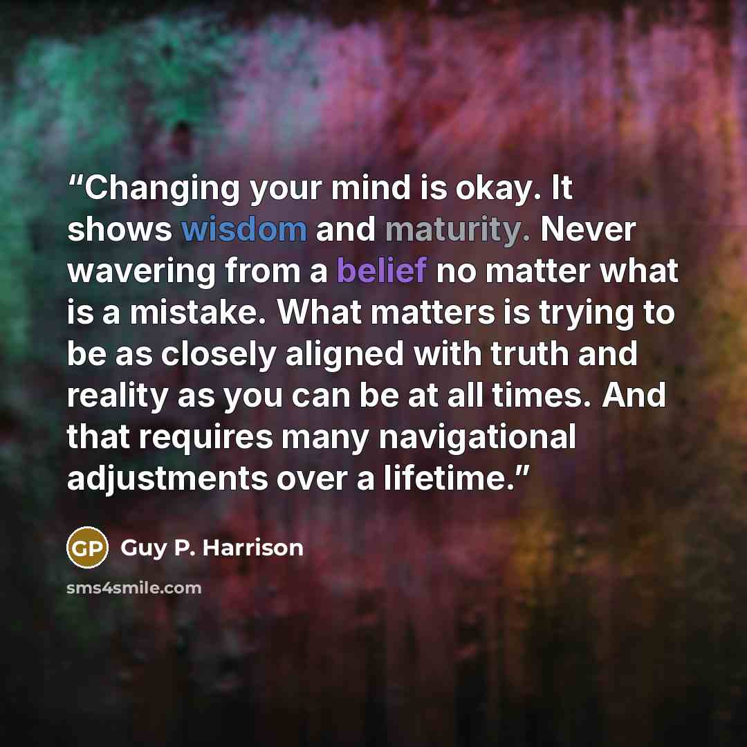 “Changing your mind is okay. It shows wisdom and maturity. Never wavering from a belief no matter what is a mistake. What matters is trying to be as closely aligned with truth and reality as you can be at all times. And that requires many navigational adjustments over a lifetime.” quote by Guy P. Harrison
