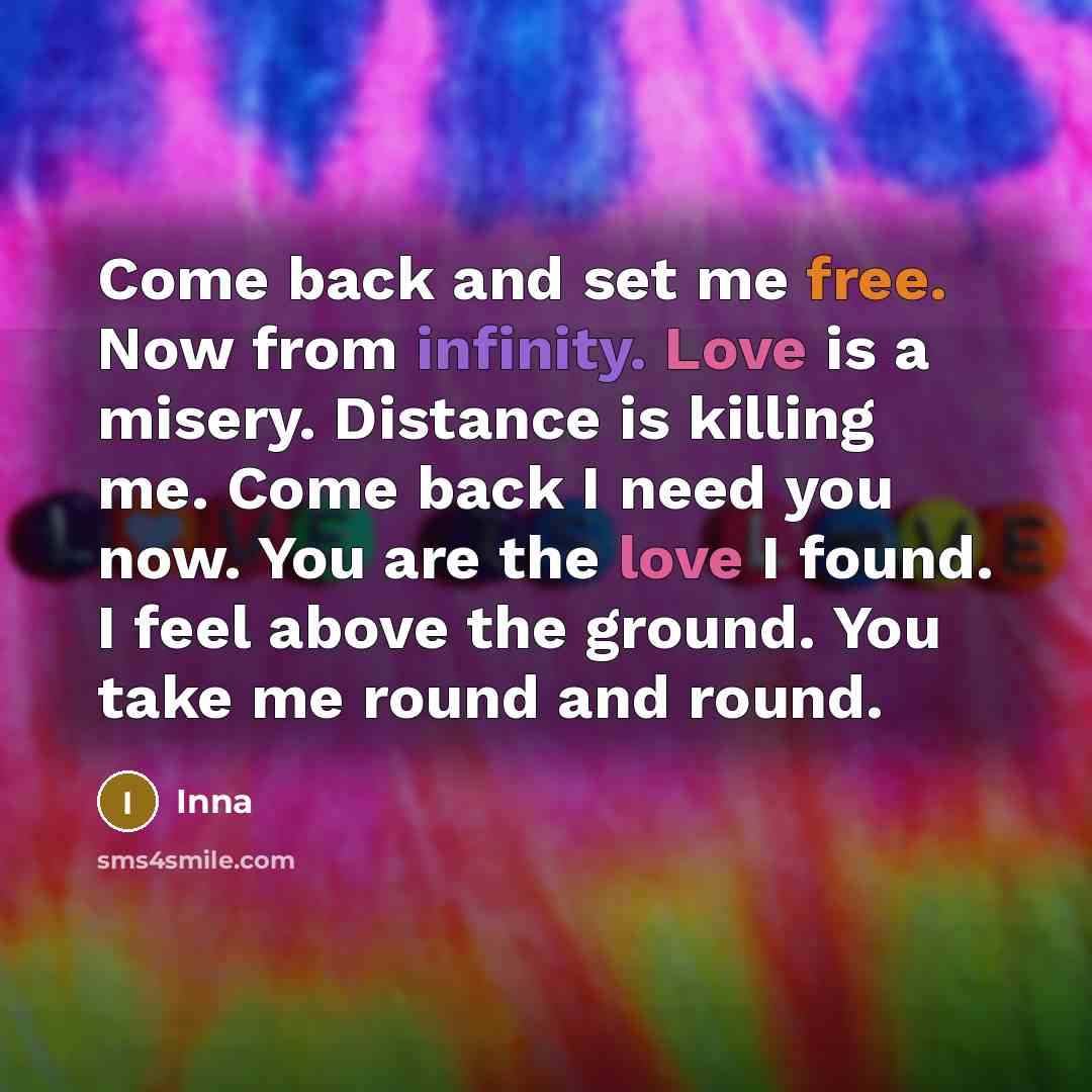 “Come back and set me free. Now from infinity. Love is a misery. Distance is killing me. Come back I need you now. You are the love I found. I feel above the ground. You take me round and round.” quote by Inna