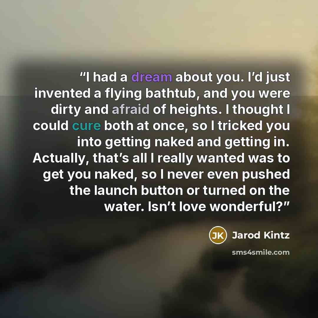 “I had a dream about you. I’d just invented a flying bathtub, and you were dirty and afraid of heights. I thought I could cure both at once, so I tricked you into getting naked and getting in. Actually, that’s all I really wanted was to get you naked, so I never even pushed the launch button or…” quote by Jarod Kintz