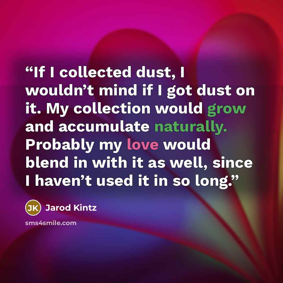 “If I collected dust, I wouldn’t mind if I got dust on it. My collection would grow and accumulate naturally. Probably my love would blend in with it as well, since I haven’t used it in so long.” quote by Jarod Kintz