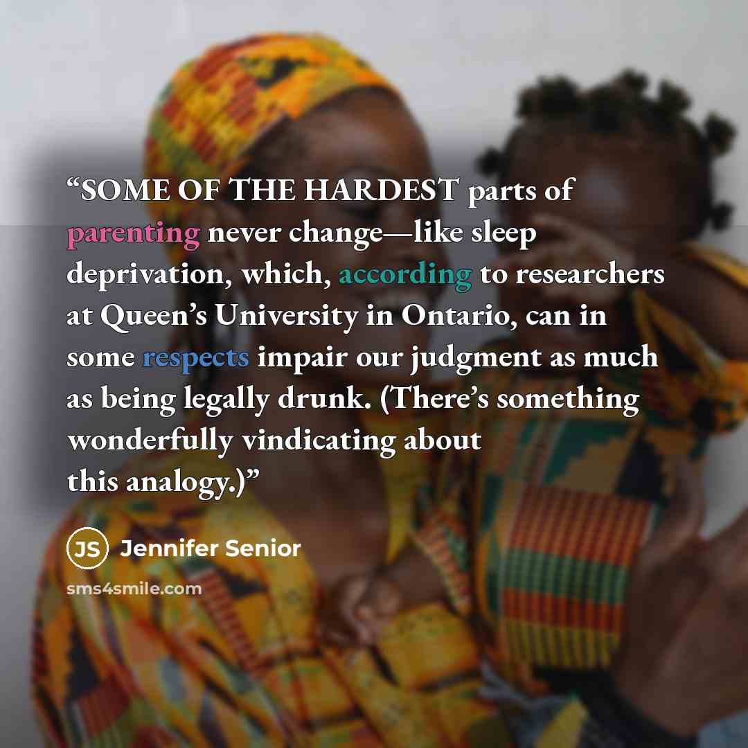 “SOME OF THE HARDEST parts of parenting never change—like sleep deprivation, which, according to researchers at Queen’s University in Ontario, can in some respects impair our judgment as much as being legally drunk. (There’s something wonderfully vindicating about this analogy.)” quote by Jennifer Senior