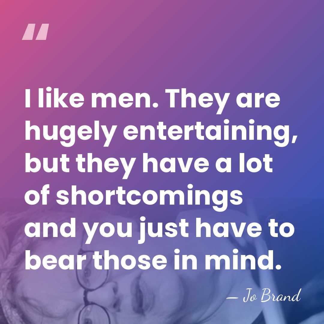 I like men. They are hugely entertaining, but they have a lot&hellip; - Jo Brand