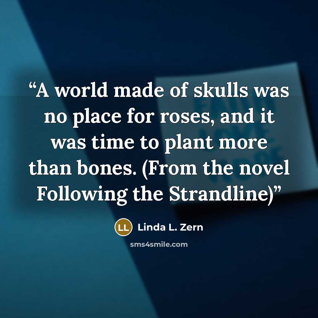 “A world made of skulls was no place for roses, and it was time to plant more than bones. (From the novel Following the Strandline)” quote by Linda L. Zern