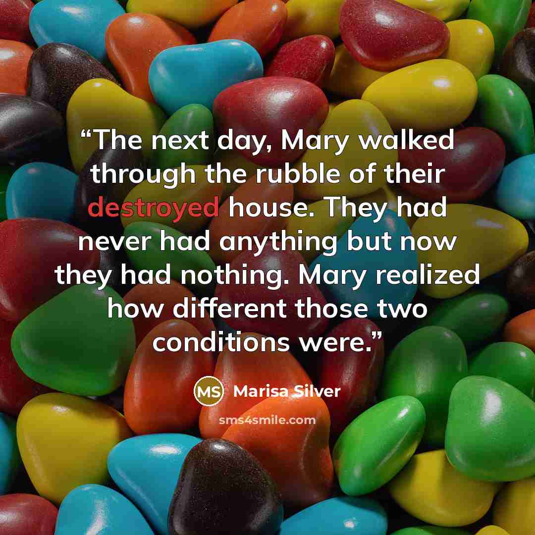 “The next day, Mary walked through the rubble of their destroyed house. They had never had anything but now they had nothing. Mary realized how different those two conditions were.” quote by Marisa Silver