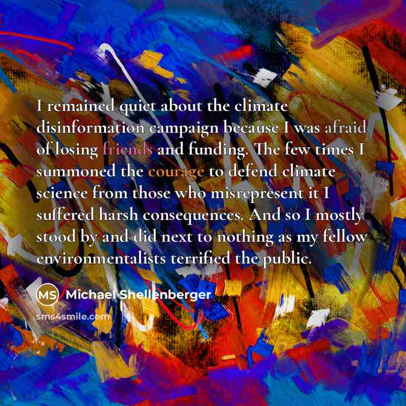 “I remained quiet about the climate disinformation campaign because I was afraid of losing friends and funding. The few times I summoned the courage to defend climate science from those who misrepresent it I suffered harsh consequences. And so I mostly stood by and did next to nothing as my fellow…” quote by Michael Shellenberger