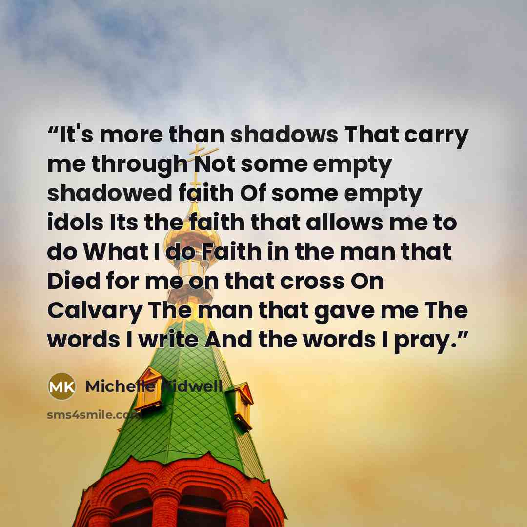“It's more than shadows That carry me through Not some empty shadowed faith Of some empty idols Its the faith that allows me to do What I do Faith in the man that Died for me on that cross On Calvary The man that gave me The words I write And the words I pray.” quote by Michelle Kidwell