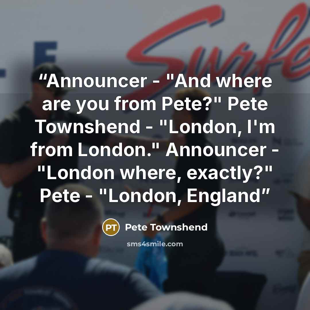 “Announcer - "And where are you from Pete?" Pete Townshend - "London, I'm from London." Announcer - "London where, exactly?" Pete - "London, England” quote by Pete Townshend