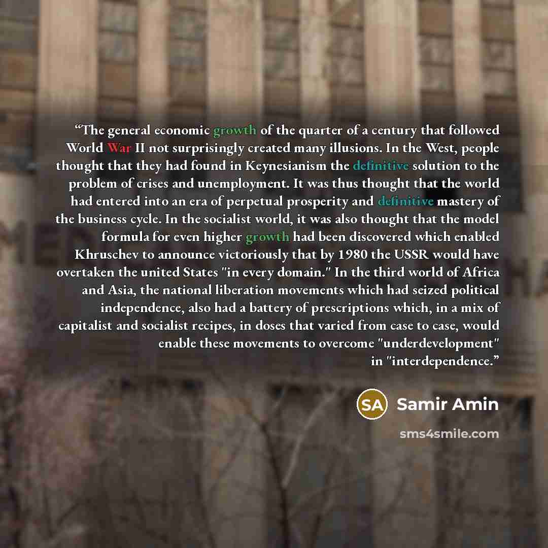 “The general economic growth of the quarter of a century that followed World War II not surprisingly created many illusions. In the West, people thought that they had found in Keynesianism the definitive solution to the problem of crises and unemployment. It was thus thought that the world had…” quote by Samir Amin