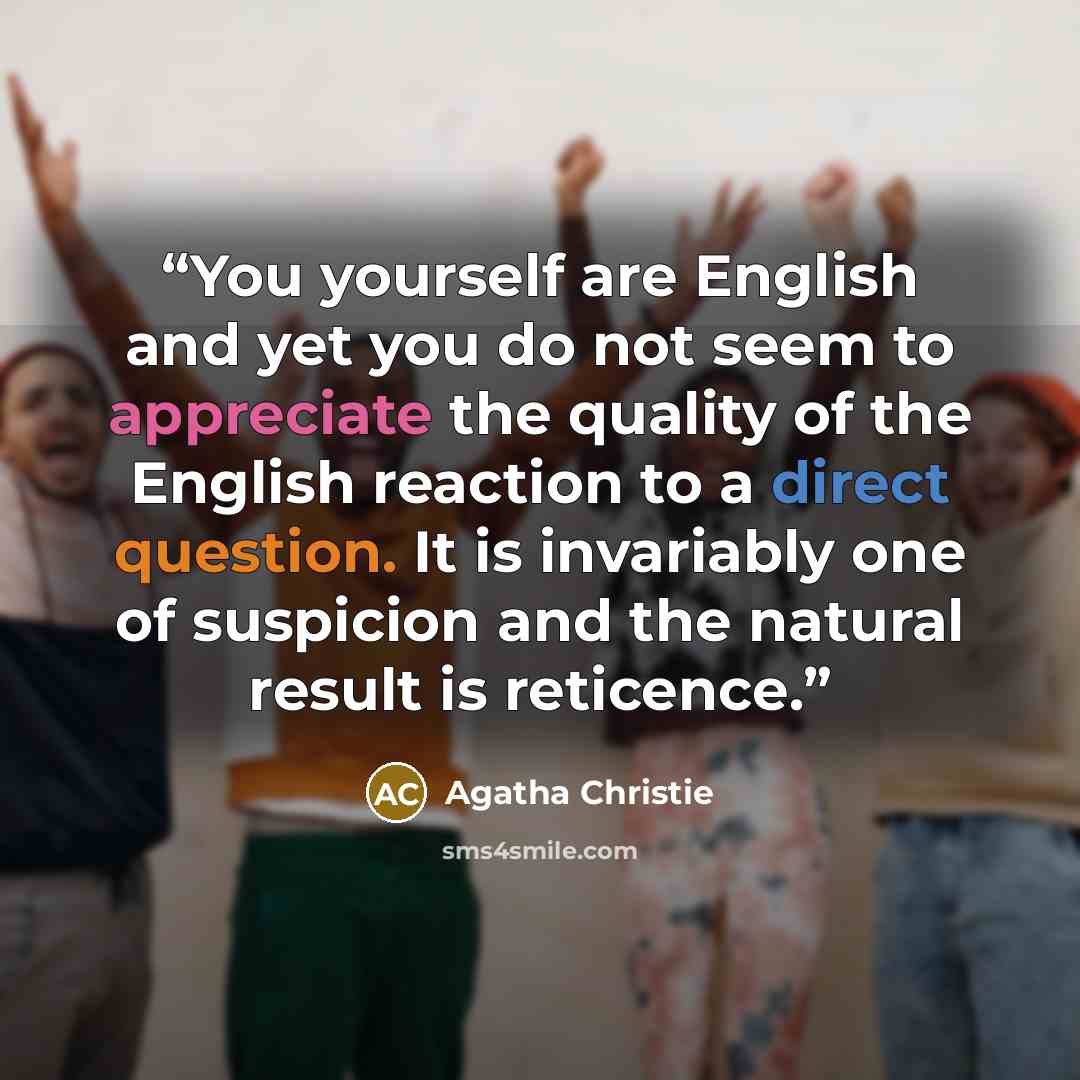 “You yourself are English and yet you do not seem to appreciate the quality of the English reaction to a direct question. It is invariably one of suspicion and the natural result is reticence.” quote by Agatha Christie