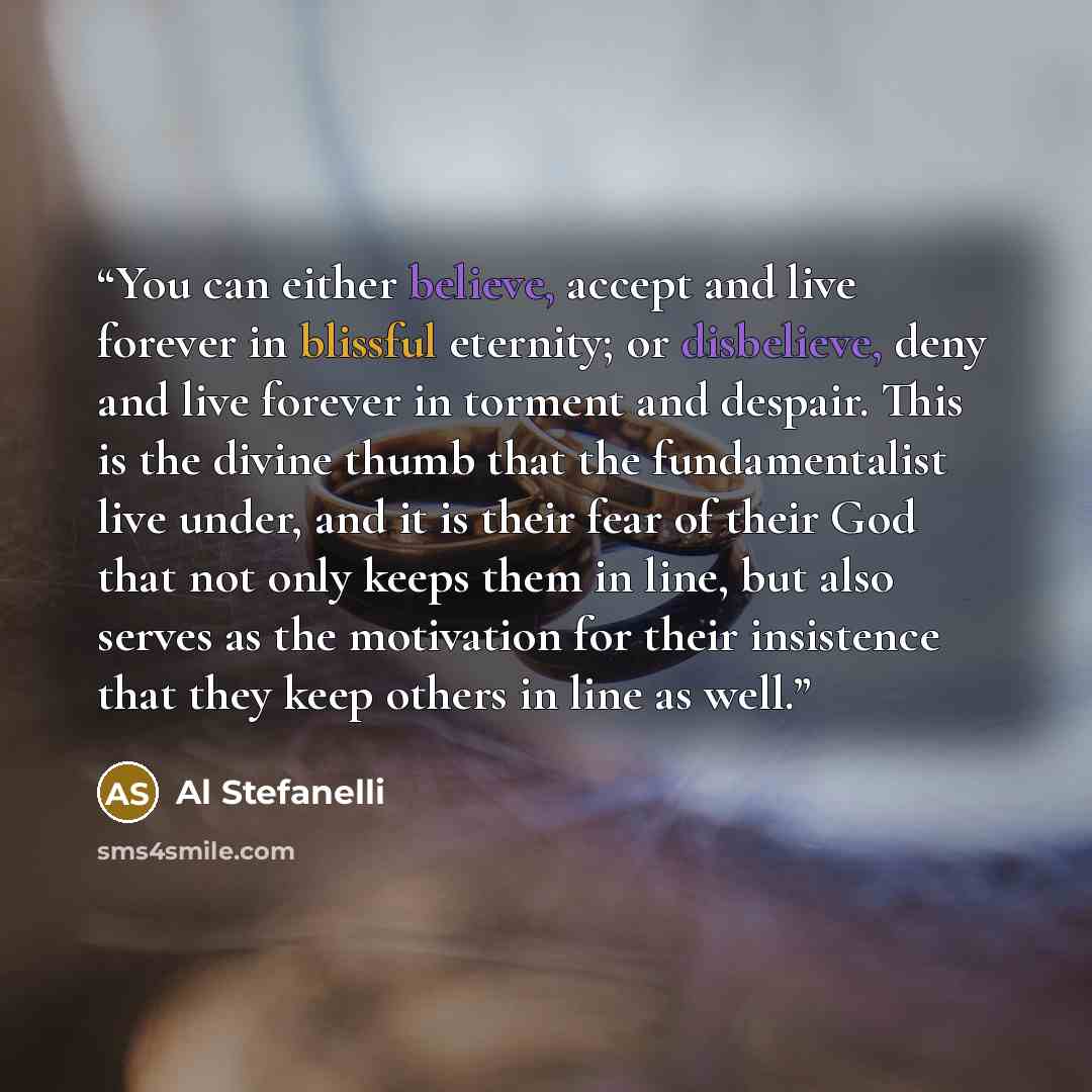 “You can either believe, accept and live forever in blissful eternity; or disbelieve, deny and live forever in torment and despair. This is the divine thumb that the fundamentalist live under, and it is their fear of their God that not only keeps them in line, but also serves as the motivation for…” quote by Al Stefanelli