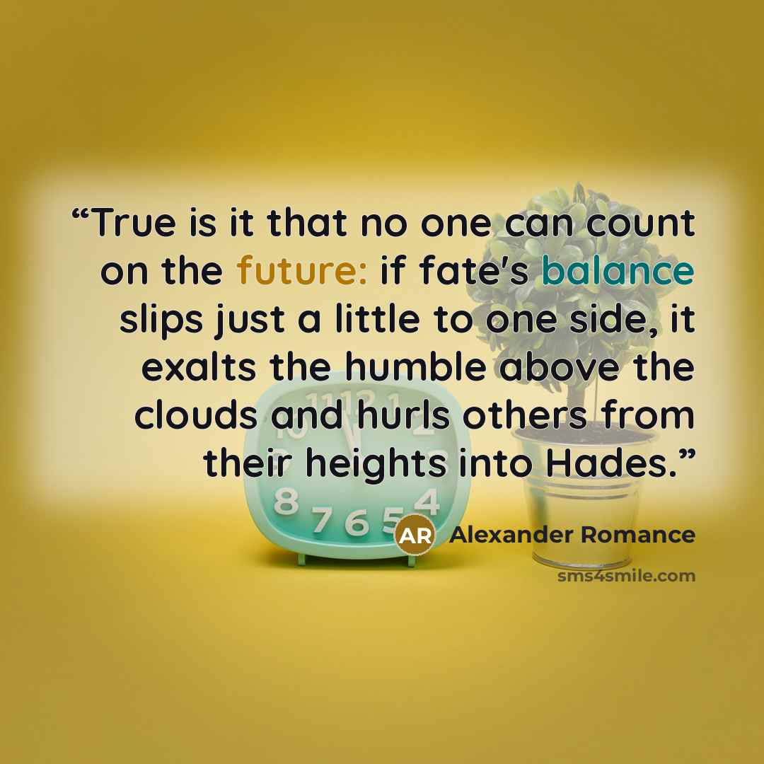 “True is it that no one can count on the future: if fate's balance slips just a little to one side, it exalts the humble above the clouds and hurls others from their heights into Hades.” quote by Alexander Romance