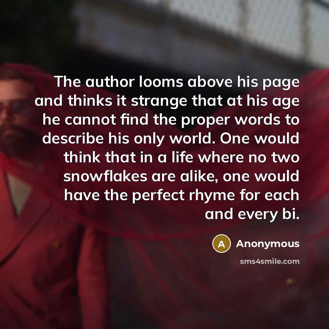 “The author looms above his page and thinks it strange that at his age he cannot find the proper words to describe his only world. One would think that in a life where no two snowflakes are alike, one would have the perfect rhyme for each and every bi.” quote by Anonymous