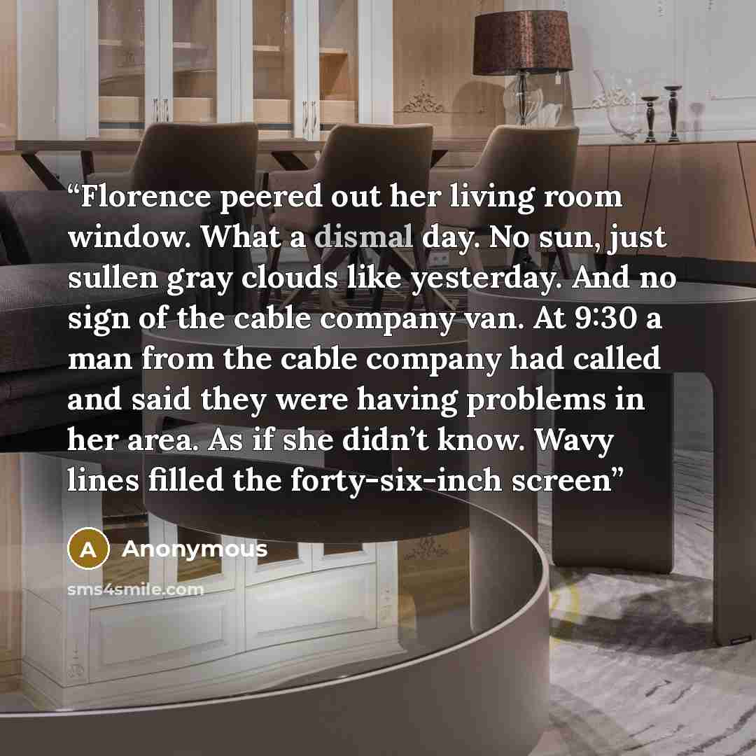 “Florence peered out her living room window. What a dismal day. No sun, just sullen gray clouds like yesterday. And no sign of the cable company van. At 9:30 a man from the cable company had called and said they were having problems in her area. As if she didn’t know. Wavy lines filled the…” quote by Anonymous