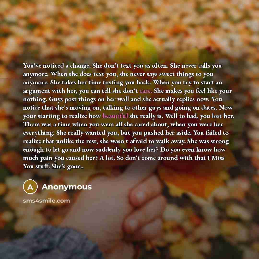 “You've noticed a change. She don't text you as often. She never calls you anymore. When she does text you, she never says sweet things to you anymore. She takes her time texting you back. When you try to start an argument with her, you can tell she don't care. She makes you feel like your nothing…” quote by Anonymous