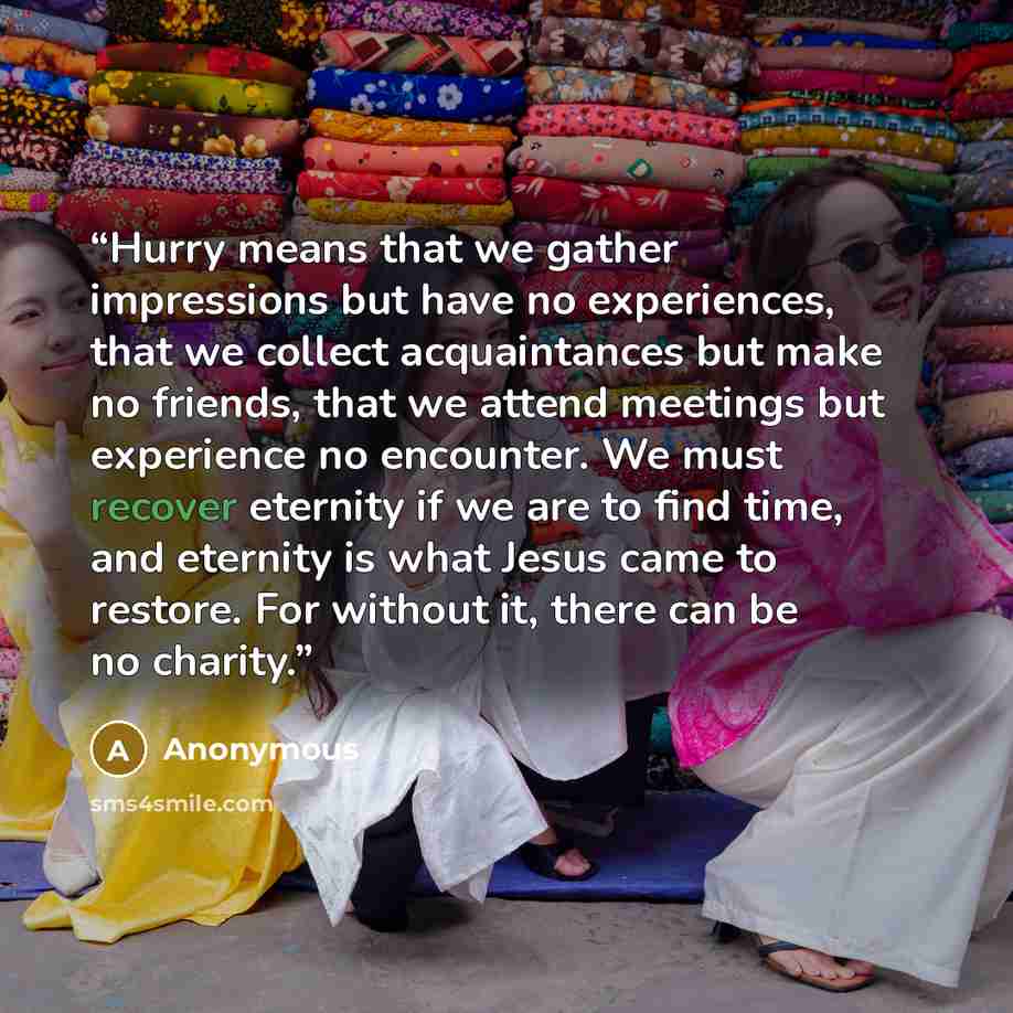 “Hurry means that we gather impressions but have no experiences, that we collect acquaintances but make no friends, that we attend meetings but experience no encounter. We must recover eternity if we are to find time, and eternity is what Jesus came to restore. For without it, there can be no…” quote by Anonymous