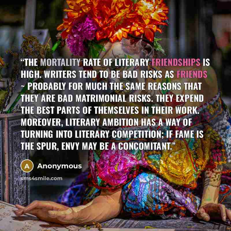 “The mortality rate of literary friendships is high. Writers tend to be bad risks as friends ~ probably for much the same reasons that they are bad matrimonial risks. They expend the best parts of themselves in their work. Moreover, literary ambition has a way of turning into literary competition…” quote by Anonymous