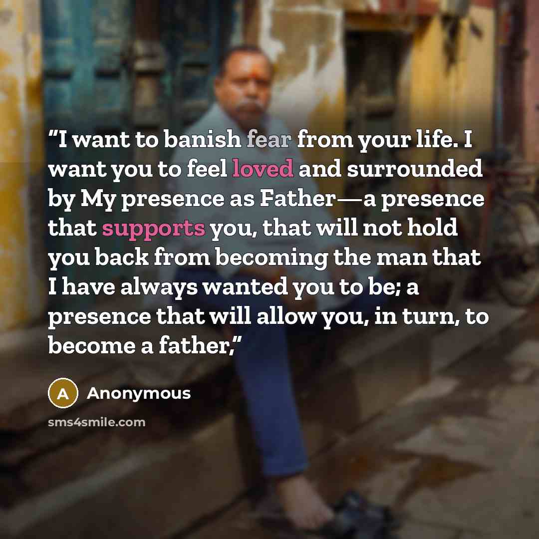“I want to banish fear from your life. I want you to feel loved and surrounded by My presence as Father—a presence that supports you, that will not hold you back from becoming the man that I have always wanted you to be; a presence that will allow you, in turn, to become a father,” quote by Anonymous